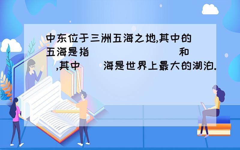 中东位于三洲五海之地,其中的五海是指（）（）（）（）和（）,其中（）海是世界上最大的湖泊.