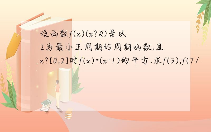 设函数f(x)(x?R)是以2为最小正周期的周期函数,且x?[0,2]时f(x)=(x-1)的平方.求f(3),f(7/