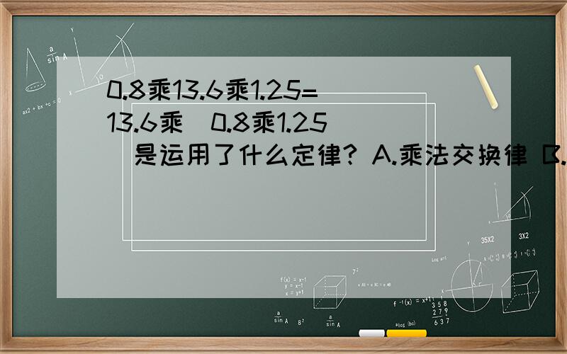 0.8乘13.6乘1.25=13.6乘（0.8乘1.25）是运用了什么定律? A.乘法交换律 B.乘法结合律 C.乘法分