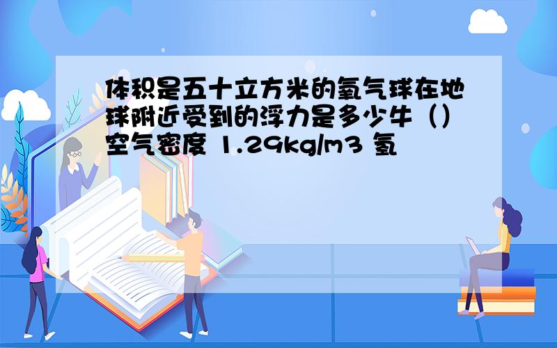 体积是五十立方米的氧气球在地球附近受到的浮力是多少牛（）空气密度 1.29kg/m3 氢