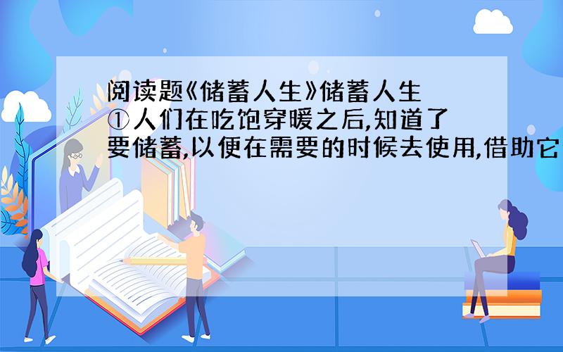 阅读题《储蓄人生》储蓄人生 ①人们在吃饱穿暖之后,知道了要储蓄,以便在需要的时候去使用,借助它走出困境,每当我清点一张张