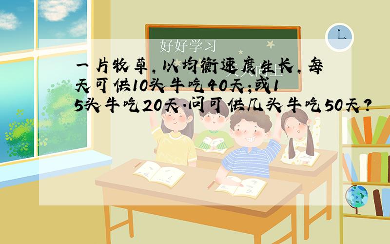 一片牧草,以均衡速度生长,每天可供10头牛吃40天;或15头牛吃20天.问可供几头牛吃50天?