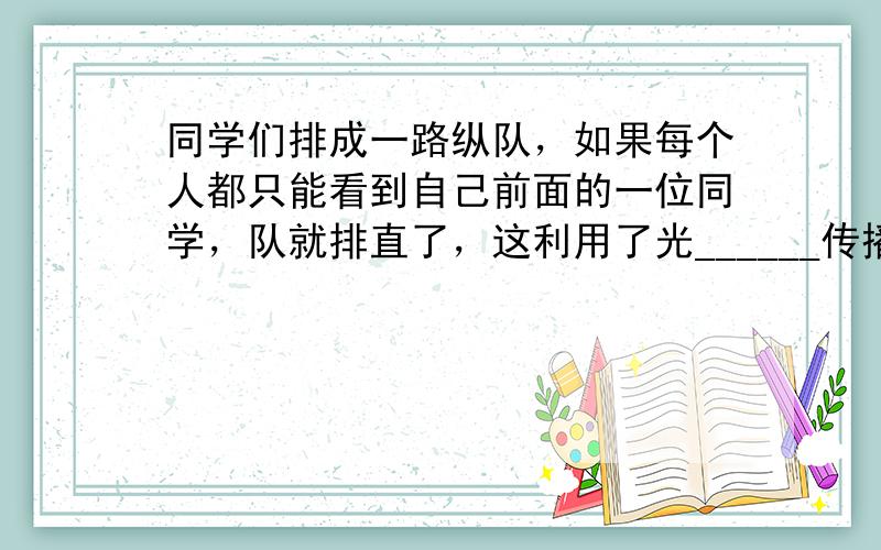 同学们排成一路纵队，如果每个人都只能看到自己前面的一位同学，队就排直了，这利用了光______传播的规律．