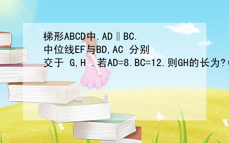 梯形ABCD中.AD‖BC.中位线EF与BD,AC 分别交于 G,H .若AD=8.BC=12.则GH的长为?( 有图.