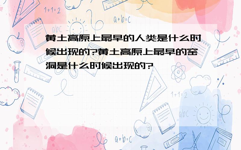 黄土高原上最早的人类是什么时候出现的?黄土高原上最早的窑洞是什么时候出现的?