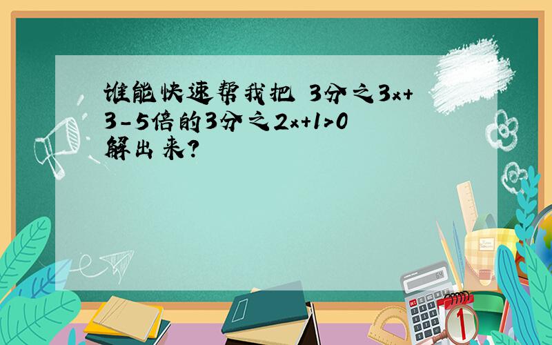 谁能快速帮我把 3分之3x+3-5倍的3分之2x+1＞0解出来?