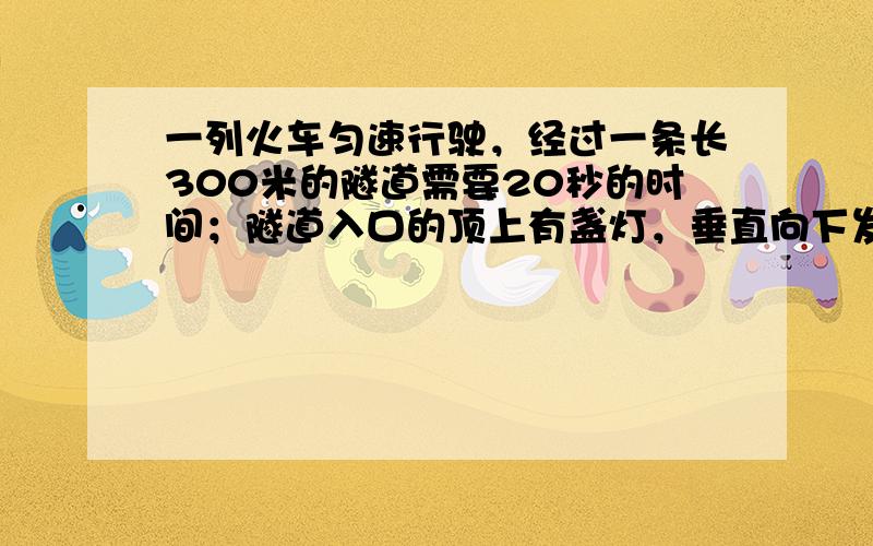 一列火车匀速行驶，经过一条长300米的隧道需要20秒的时间；隧道入口的顶上有盏灯，垂直向下发光照在火车上的时间是10秒。