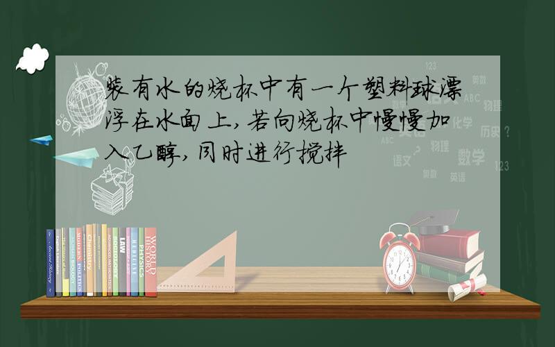 装有水的烧杯中有一个塑料球漂浮在水面上,若向烧杯中慢慢加入乙醇,同时进行搅拌