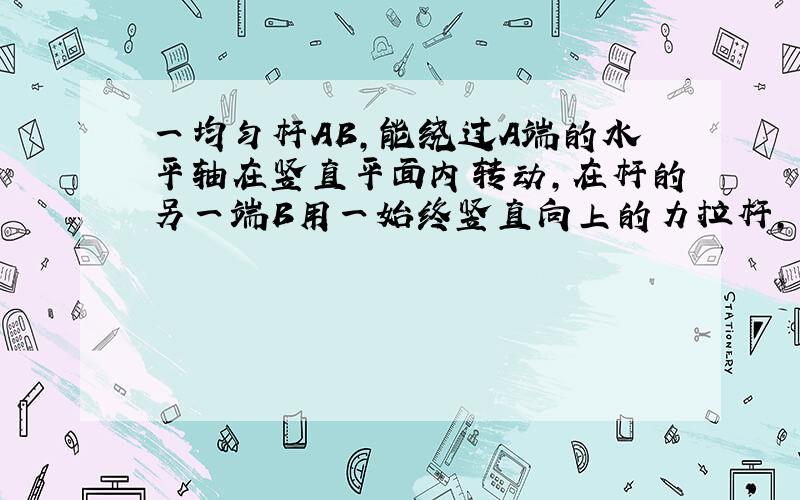 一均匀杆AB,能绕过A端的水平轴在竖直平面内转动,在杆的另一端B用一始终竖直向上的力拉杆,