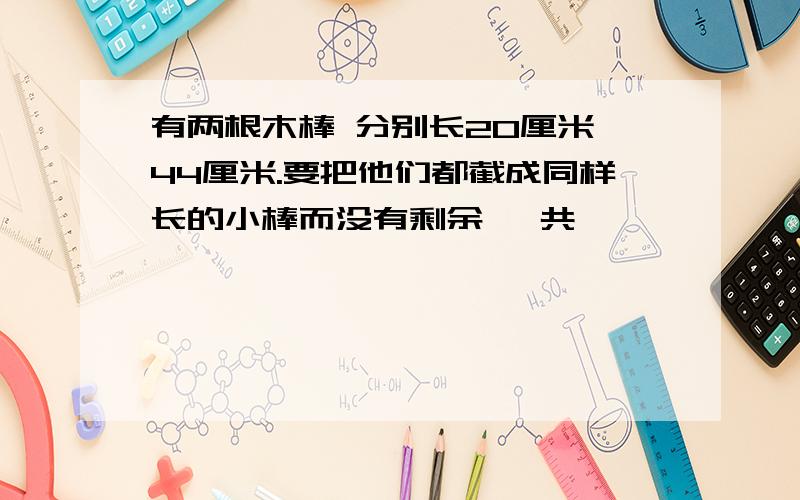 有两根木棒 分别长20厘米 44厘米.要把他们都截成同样长的小棒而没有剩余 一共