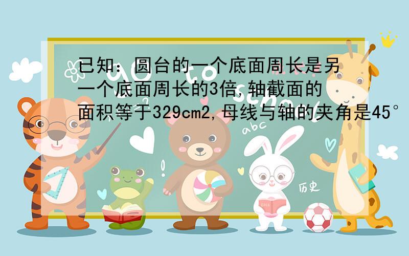 已知：圆台的一个底面周长是另一个底面周长的3倍,轴截面的面积等于329cm2,母线与轴的夹角是45°