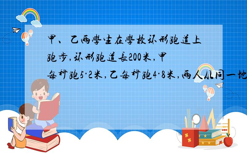 甲、乙两学生在学校环形跑道上跑步,环形跑道长200米,甲每秒跑5·2米,乙每秒跑4·8米,两人从同一地点背向而行,经过几