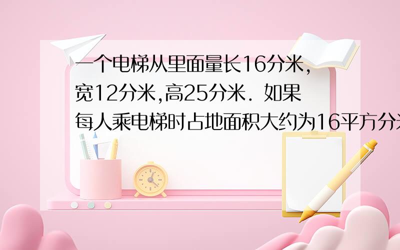 一个电梯从里面量长16分米,宽12分米,高25分米．如果每人乘电梯时占地面积大约为16平方分米,这个电梯最多可容纳多少人