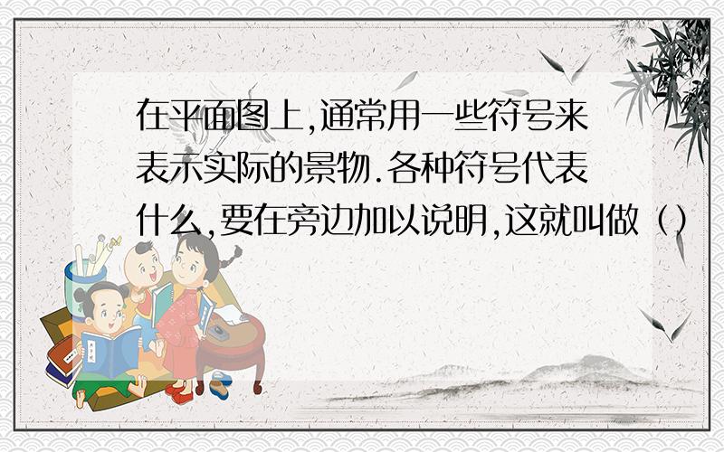 在平面图上,通常用一些符号来表示实际的景物.各种符号代表什么,要在旁边加以说明,这就叫做（）