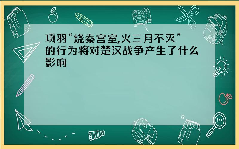 项羽“烧秦宫室,火三月不灭”的行为将对楚汉战争产生了什么影响