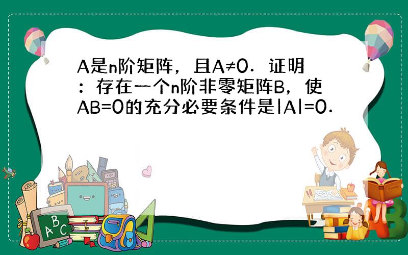 A是n阶矩阵，且A≠0．证明：存在一个n阶非零矩阵B，使AB=0的充分必要条件是|A|=0．