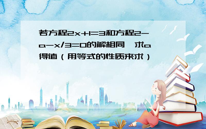 若方程2x+1=3和方程2-a-x/3=0的解相同,求a得值（用等式的性质来求）