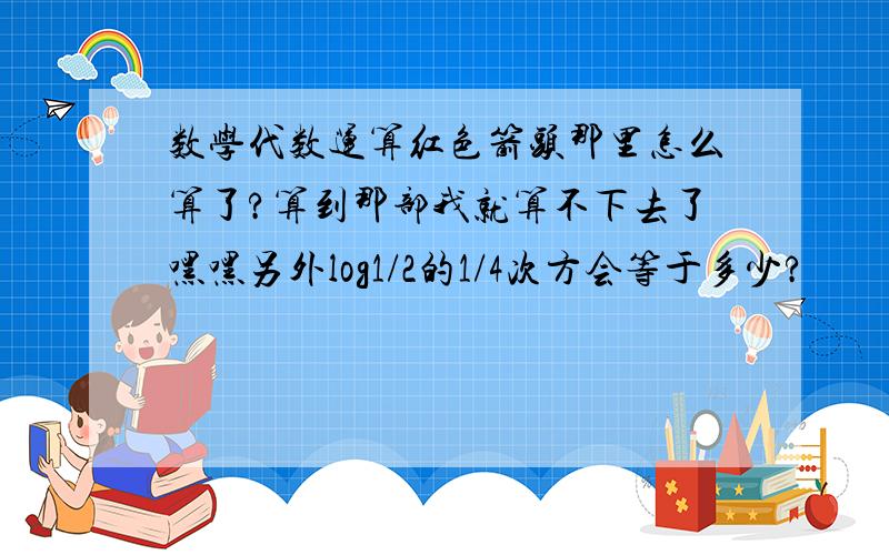 数学代数运算红色箭头那里怎么算了?算到那部我就算不下去了嘿嘿另外log1/2的1/4次方会等于多少?