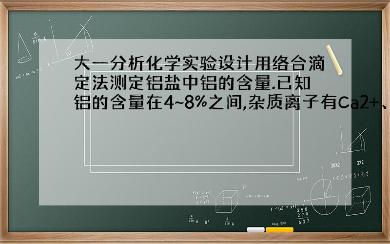 大一分析化学实验设计用络合滴定法测定铝盐中铝的含量.已知铝的含量在4~8%之间,杂质离子有Ca2+、Mg2+、Cl-,其