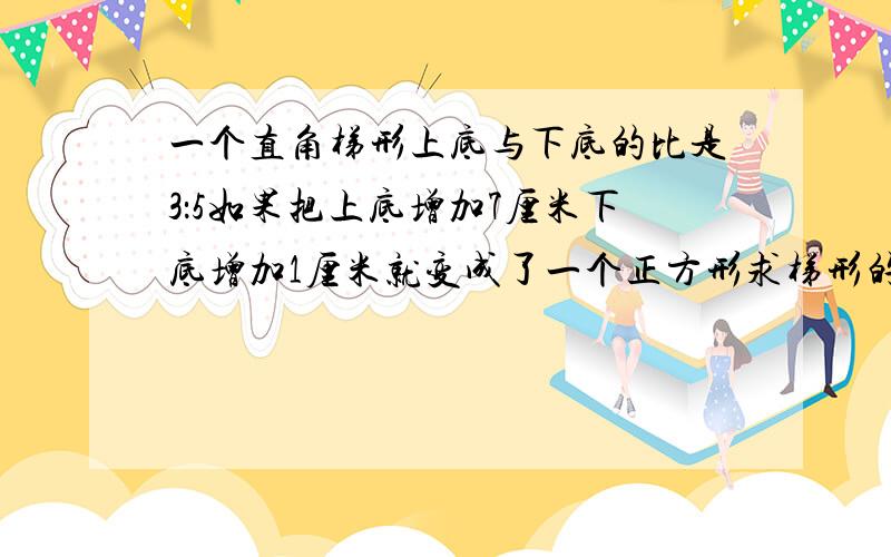 一个直角梯形上底与下底的比是3：5如果把上底增加7厘米下底增加1厘米就变成了一个正方形求梯形的面积是多