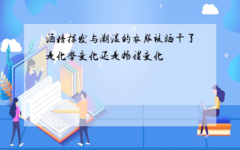 酒精挥发与潮湿的衣服被晒干了是化学变化还是物理变化