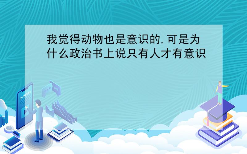 我觉得动物也是意识的,可是为什么政治书上说只有人才有意识