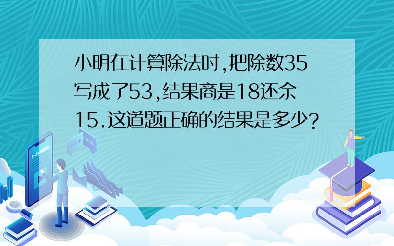 小明在计算除法时,把除数35写成了53,结果商是18还余15.这道题正确的结果是多少?