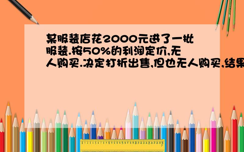 某服装店花2000元进了一批服装.按50%的利润定价,无人购买.决定打折出售,但也无人购买,结果又一次打折后才售完,经结