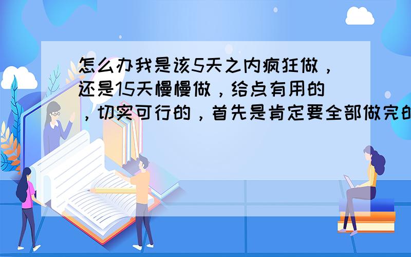 怎么办我是该5天之内疯狂做，还是15天慢慢做，给点有用的，切实可行的，首先是肯定要全部做完的，否则我会死得很惨，第二就是