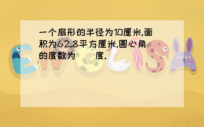 一个扇形的半径为10厘米,面积为62.8平方厘米,圆心角的度数为（）度.