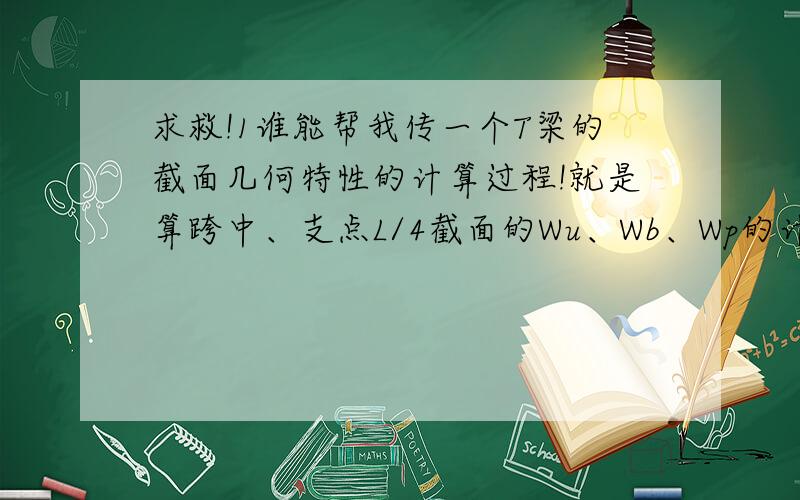 求救!1谁能帮我传一个T梁的截面几何特性的计算过程!就是算跨中、支点L/4截面的Wu、Wb、Wp的计算过