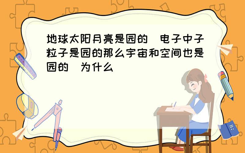 地球太阳月亮是园的／电子中子粒子是园的那么宇宙和空间也是园的／为什么