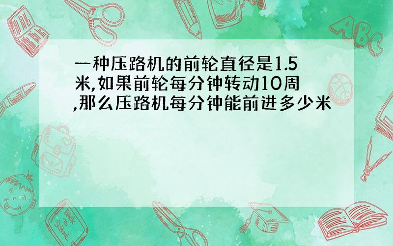 一种压路机的前轮直径是1.5米,如果前轮每分钟转动10周,那么压路机每分钟能前进多少米