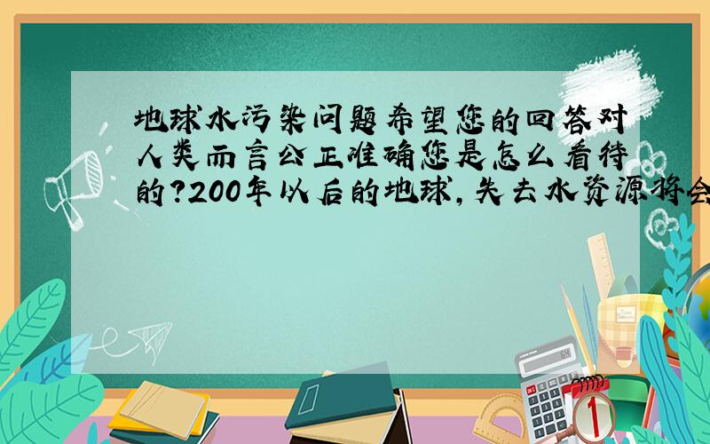 地球水污染问题希望您的回答对人类而言公正准确您是怎么看待的？200年以后的地球，失去水资源将会怎样？