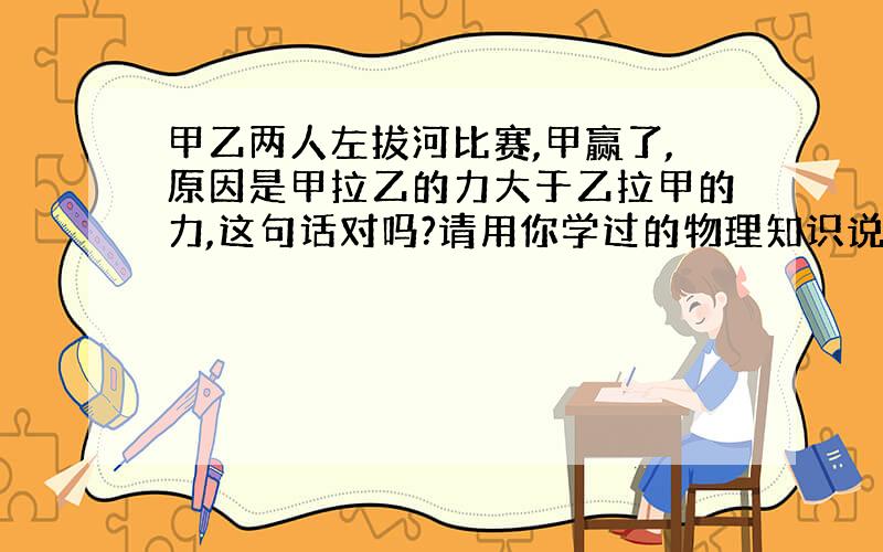 甲乙两人左拔河比赛,甲赢了,原因是甲拉乙的力大于乙拉甲的力,这句话对吗?请用你学过的物理知识说明