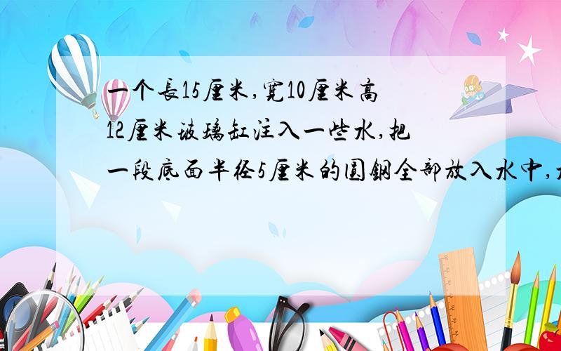 一个长15厘米,宽10厘米高12厘米玻璃缸注入一些水,把一段底面半径5厘米的圆钢全部放入水中,水上升了6.28