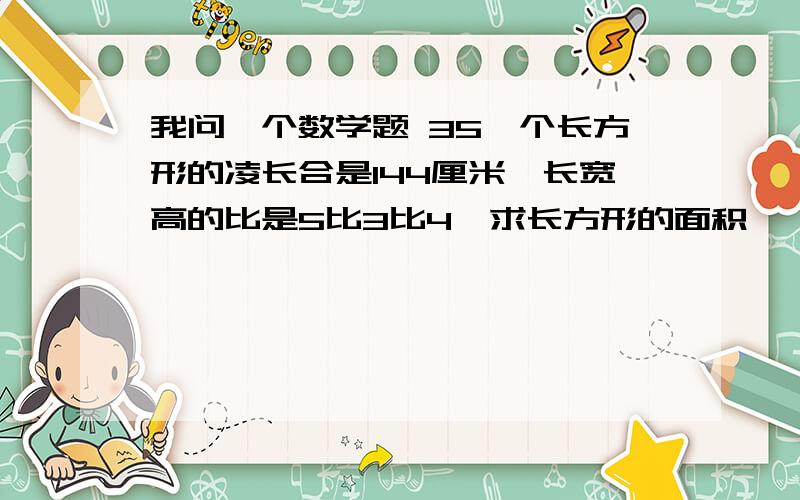 我问一个数学题 35一个长方形的凌长合是144厘米,长宽高的比是5比3比4,求长方形的面积