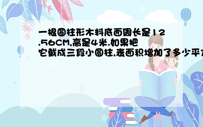 一根圆柱形木料底面周长是12.56CM,高是4米.如果把它截成三段小圆柱,表面积增加了多少平方厘米?