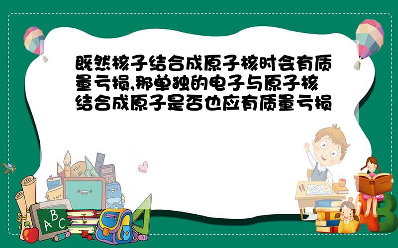 既然核子结合成原子核时会有质量亏损,那单独的电子与原子核结合成原子是否也应有质量亏损