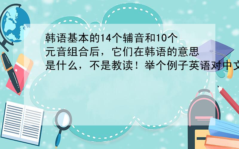 韩语基本的14个辅音和10个元音组合后，它们在韩语的意思是什么，不是教读！举个例子英语对中文！英语的one中文是一，那韩