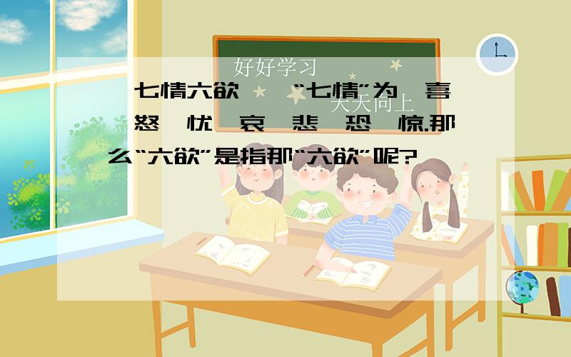 《七情六欲》、“七情”为、喜、怒、忧、哀、悲、恐、惊.那么“六欲”是指那“六欲”呢?