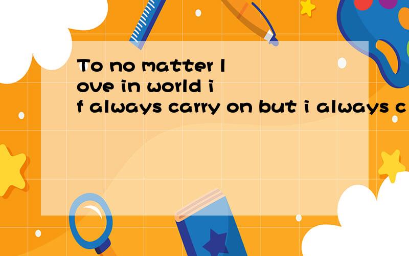 To no matter love in world if always carry on but i always c