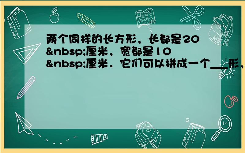 两个同样的长方形，长都是20 厘米，宽都是10 厘米．它们可以拼成一个___形，周长是___，还可以