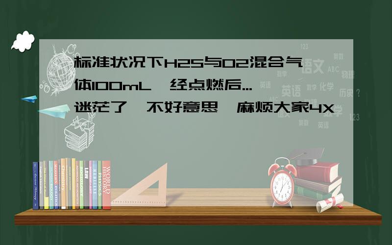 标准状况下H2S与O2混合气体100mL,经点燃后...迷茫了,不好意思,麻烦大家4X