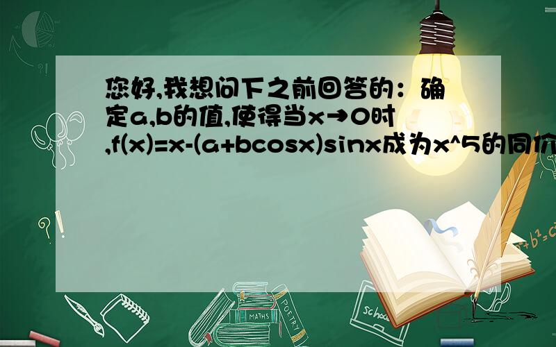 您好,我想问下之前回答的：确定a,b的值,使得当x→0时,f(x)=x-(a+bcosx)sinx成为x^5的同价无穷小