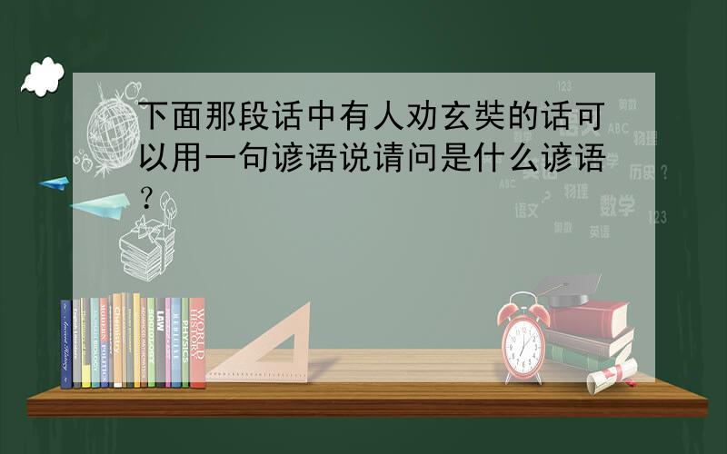 下面那段话中有人劝玄奘的话可以用一句谚语说请问是什么谚语？