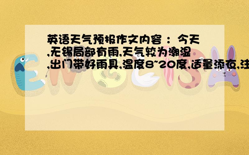 英语天气预报作文内容 ：今天,无锡局部有雨,天气较为潮湿,出门带好雨具,温度8~20度,适量添衣,注意防寒包保暖大概就这