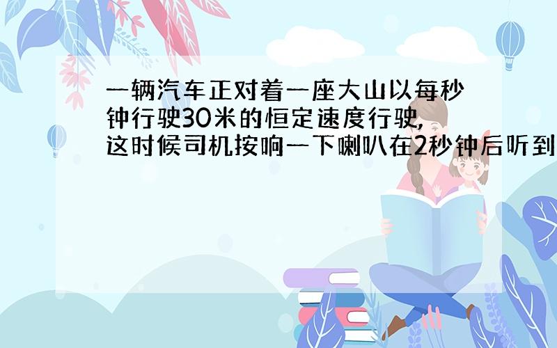 一辆汽车正对着一座大山以每秒钟行驶30米的恒定速度行驶,这时候司机按响一下喇叭在2秒钟后听到回声,求司机按喇叭时离大山的