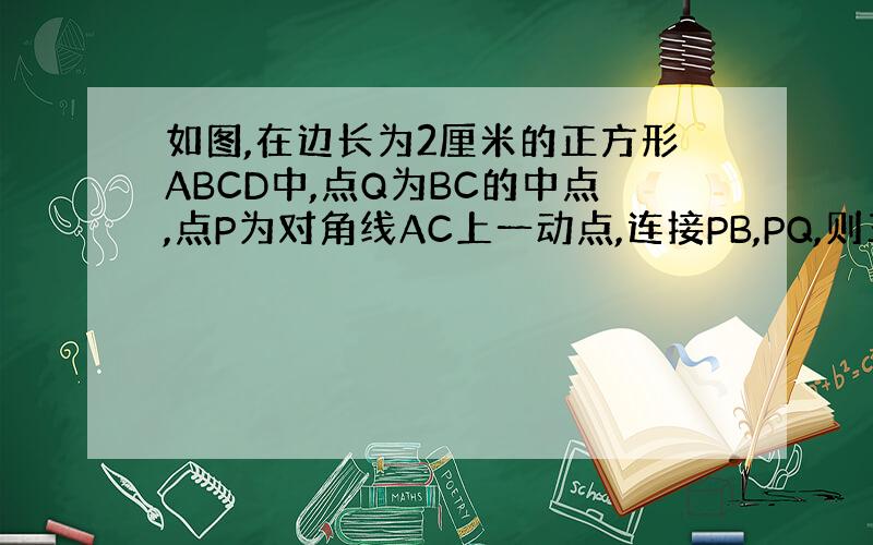 如图,在边长为2厘米的正方形ABCD中,点Q为BC的中点,点P为对角线AC上一动点,连接PB,PQ,则三角形PBQ周长的