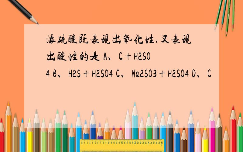 浓硫酸既表现出氧化性,又表现出酸性的是 A、C+H2SO4 B、H2S+H2SO4 C、Na2SO3+H2SO4 D、C